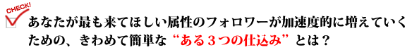 あなたが最も来てほしい属性のフォロワーが加速度的に増えていくための、きわめて簡単な"ある３つの仕込み"とは？