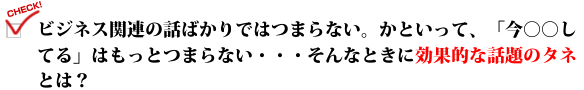 ビジネス関連の話ばかりではつまらない。かといって、「今○○してる」はもっとつまらない・・・そんなときに効果的な話題のタネとは？