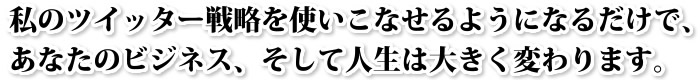 私のツイッター戦略を使いこなせるようになるだけで、あなたのビジネス、そして人生は大きく変わります。