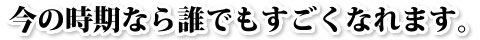 今の時期なら誰でもすごくなれます。