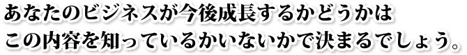 あなたのビジネスが今後成長するかどうかはこの内容を知っているかいないかで決まるでしょう。