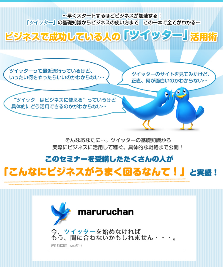 ～早くスタートするほどビジネスが加速する！「ツイッター」の基礎知識からビジネスの使い方まで　この一本で全てがわかる～　そんなあなたに…。ツイッターの基礎知識から実際にビジネスに活用して稼ぐ、具体的な戦略まで公開！このセミナーを受講したたくさんの人が「こんなにビジネスがうまく回るなんて！」と実感！　今、ツイッターを始めなければもう、間に合わないかもしれません・・・。